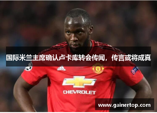 国际米兰主席确认卢卡库转会传闻，传言或将成真