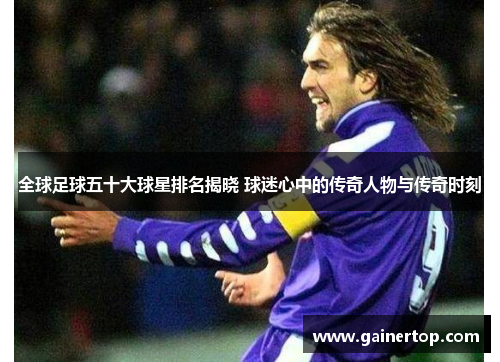 全球足球五十大球星排名揭晓 球迷心中的传奇人物与传奇时刻